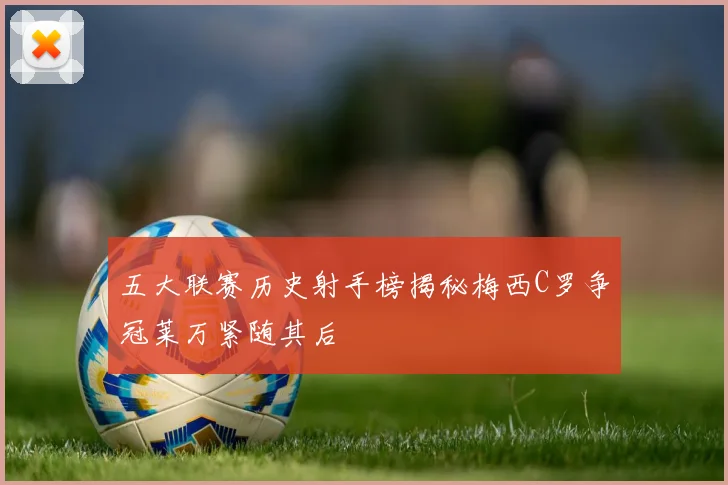 五大联赛历史射手榜揭秘梅西C罗争冠莱万紧随其后