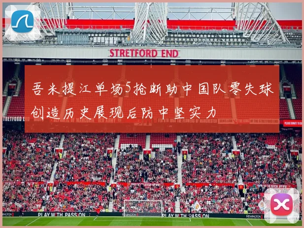 吾米提江单场5抢断助中国队零失球创造历史展现后防中坚实力