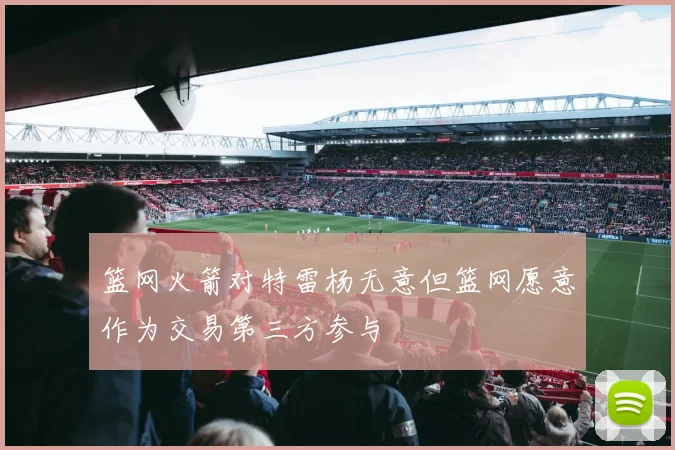 篮网火箭对特雷杨无意但篮网愿意作为交易第三方参与