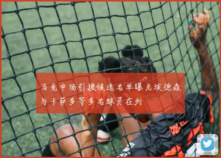 马竞中场引援候选名单曝光埃德森与卡萨多等多名球员在列