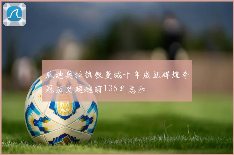 瓜迪奥拉执教曼城十年成就辉煌夺冠历史超越前136年总和