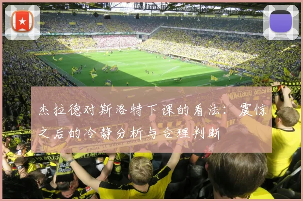 杰拉德对斯洛特下课的看法：震惊之后的冷静分析与合理判断