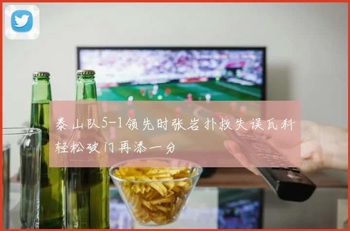 泰山队5-1领先时张岩扑救失误瓦科轻松破门再添一分