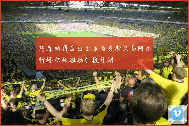 阿森纳再度出击吉马良斯交易阿尔特塔积极推动引援计划