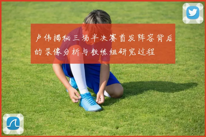 卢伟揭秘三场半决赛首发阵容背后的录像分析与教练组研究过程