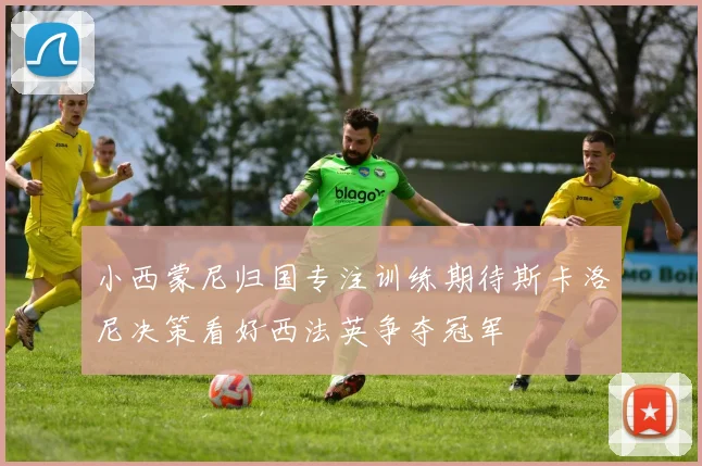 小西蒙尼归国专注训练期待斯卡洛尼决策看好西法英争夺冠军
