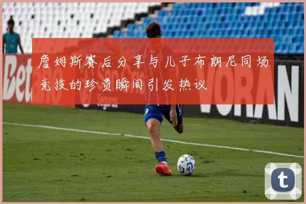 詹姆斯赛后分享与儿子布朗尼同场竞技的珍贵瞬间引发热议