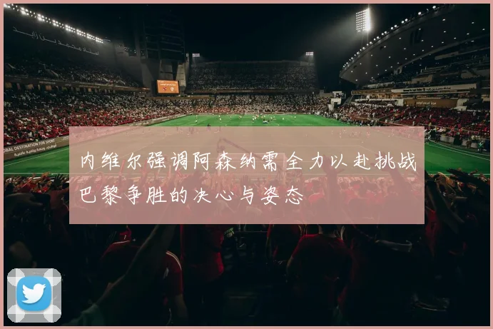 内维尔强调阿森纳需全力以赴挑战巴黎争胜的决心与姿态