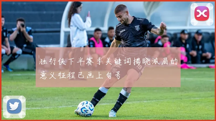 独行侠下半赛季关键词揭晓浓眉的意义征程已画上句号