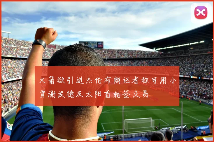 火箭欲引进杰伦布朗记者称可用小贾谢泼德及太阳首轮签交易