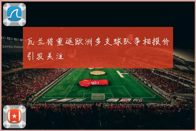 瓦兰将重返欧洲多支球队争相报价引发关注
