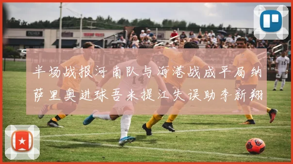 半场战报河南队与海港战成平局纳萨里奥进球吾米提江失误助李新翔扳平