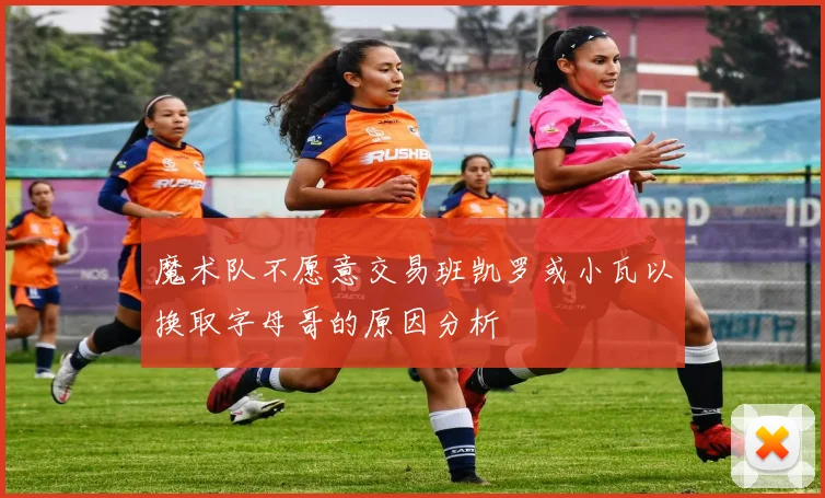 魔术队不愿意交易班凯罗或小瓦以换取字母哥的原因分析