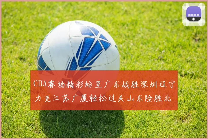 CBA赛场精彩纷呈广东战胜深圳辽宁力克江苏广厦轻松过关山东险胜北京