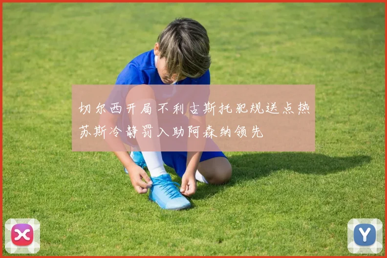 切尔西开局不利古斯托犯规送点热苏斯冷静罚入助阿森纳领先