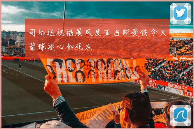 司机送祝福展风度亚当斯受伤令火箭球迷心如死灰