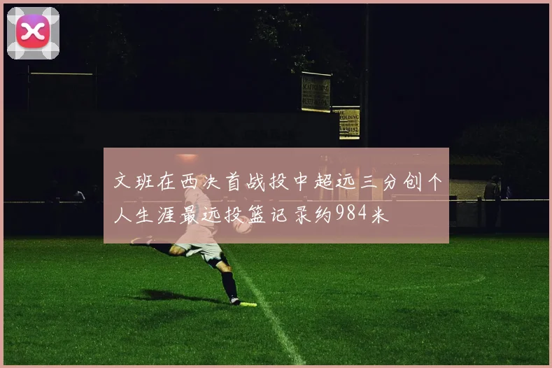 文班在西决首战投中超远三分创个人生涯最远投篮记录约984米