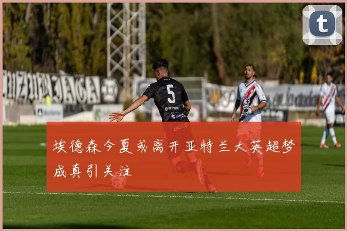 埃德森今夏或离开亚特兰大英超梦成真引关注
